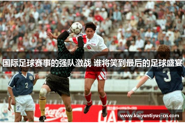 国际足球赛事的强队激战 谁将笑到最后的足球盛宴