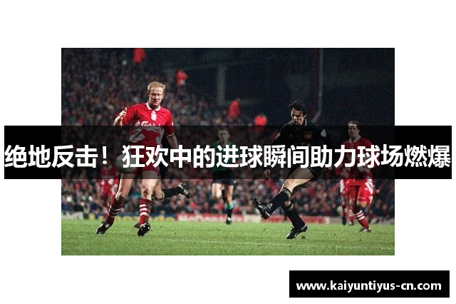 绝地反击！狂欢中的进球瞬间助力球场燃爆
