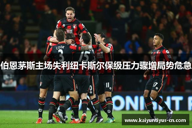 伯恩茅斯主场失利纽卡斯尔保级压力骤增局势危急