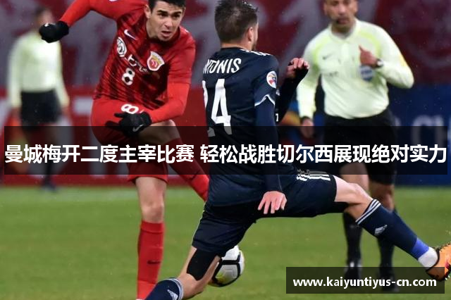 曼城梅开二度主宰比赛 轻松战胜切尔西展现绝对实力