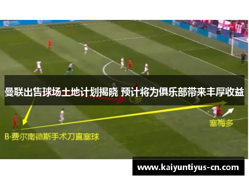 曼联出售球场土地计划揭晓 预计将为俱乐部带来丰厚收益