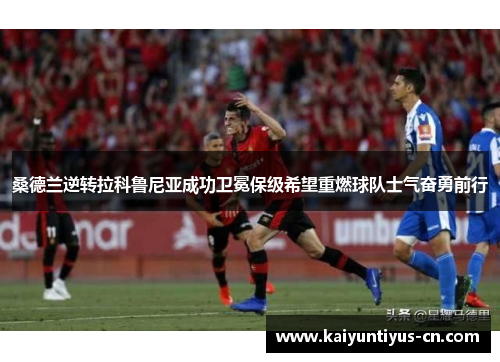 桑德兰逆转拉科鲁尼亚成功卫冕保级希望重燃球队士气奋勇前行