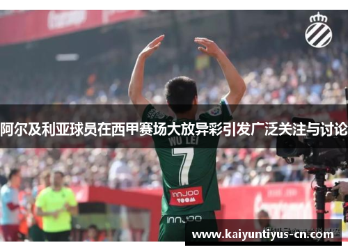 阿尔及利亚球员在西甲赛场大放异彩引发广泛关注与讨论