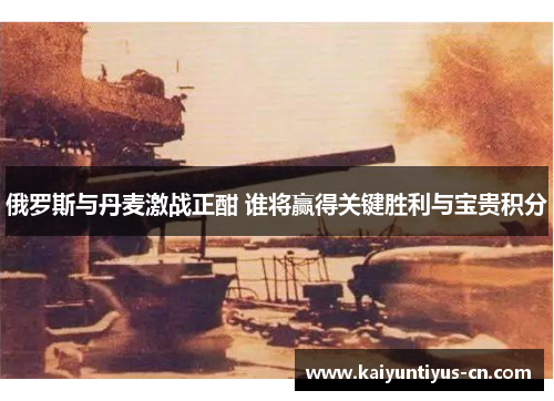 俄罗斯与丹麦激战正酣 谁将赢得关键胜利与宝贵积分