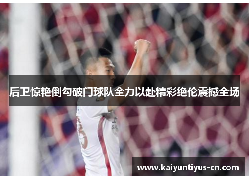 后卫惊艳倒勾破门球队全力以赴精彩绝伦震撼全场