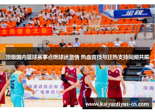 顶级国内篮球赛事点燃球迷激情 热血竞技与狂热支持同频共振