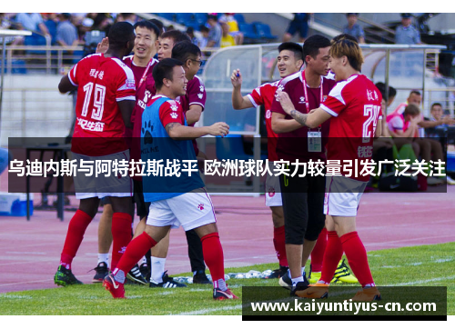乌迪内斯与阿特拉斯战平 欧洲球队实力较量引发广泛关注