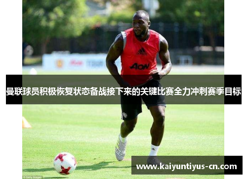 曼联球员积极恢复状态备战接下来的关键比赛全力冲刺赛季目标