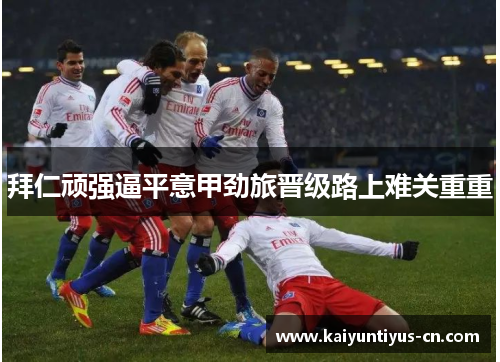 拜仁顽强逼平意甲劲旅晋级路上难关重重